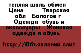 теплая шаль,обмен › Цена ­ 500 - Тверская обл., Бологое г. Одежда, обувь и аксессуары » Женская одежда и обувь   